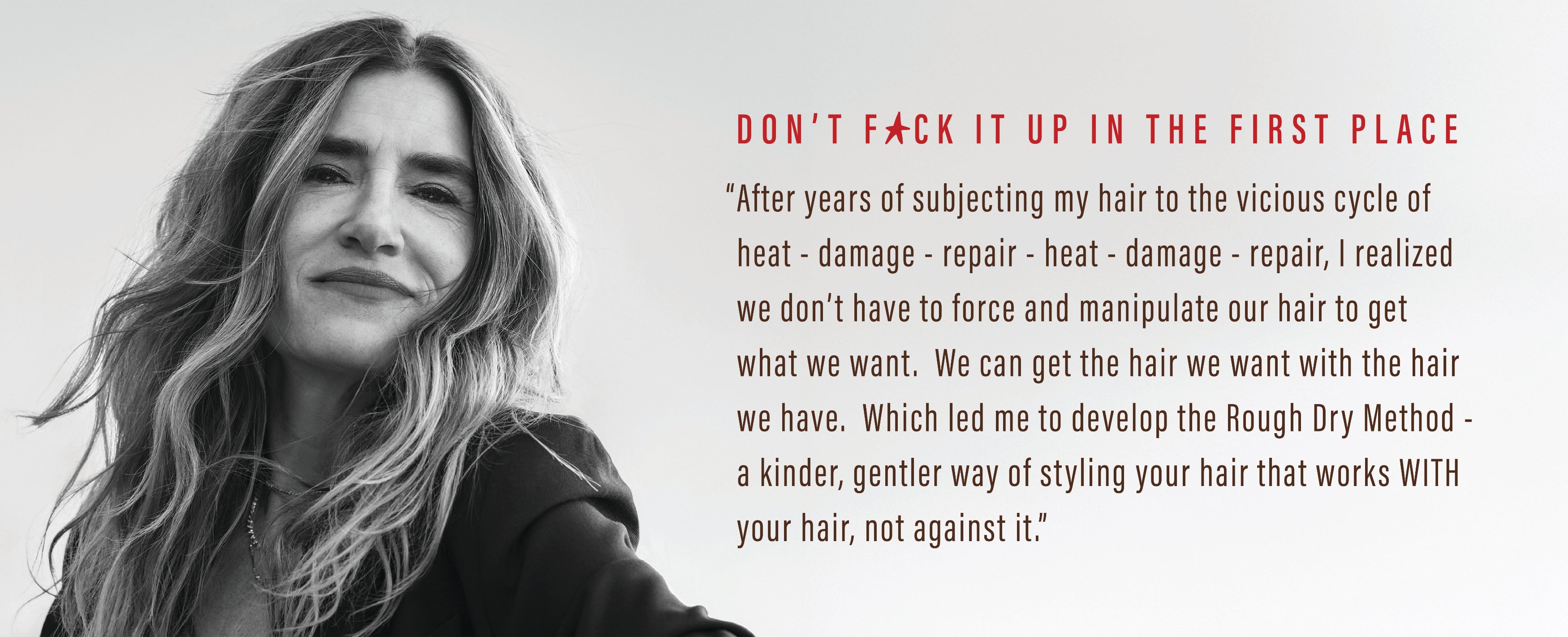 Don't f*ck it up in the first place. "After years of subjecting my hair to the vicious cycle of heat - damage - repair - heat - damage - repair, I realized we don't have to force and manipulate our hair to get what we want. We can get the hair we want with the hair we have. Which led me to develop the Rough Dry Method - a kinder, gentler way of styling your hair that works WITH your hair, not against."