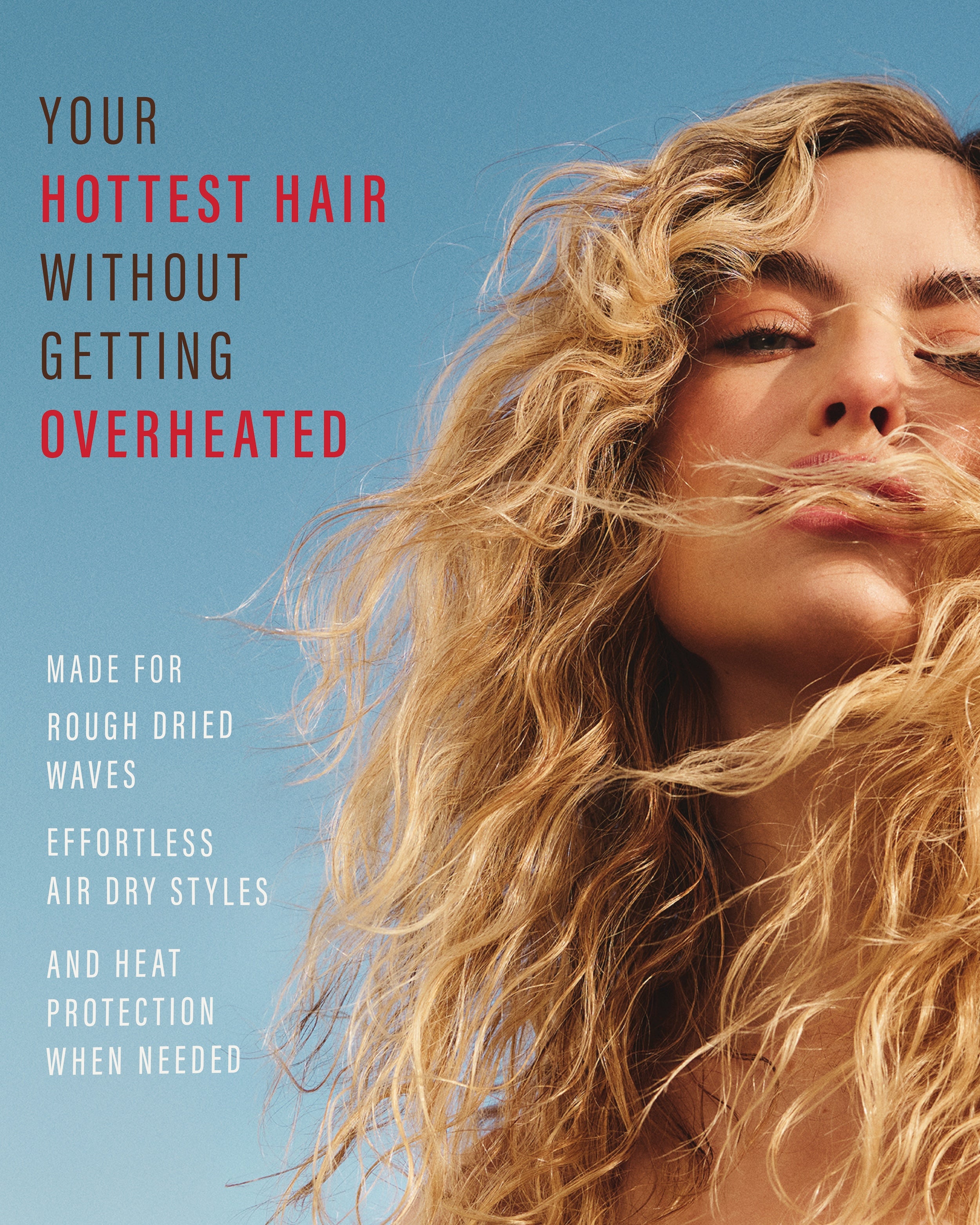 Your hottest hair without getting overheated. Made for rough dried waves. Effortless air dry styles. And heat protection when needed.