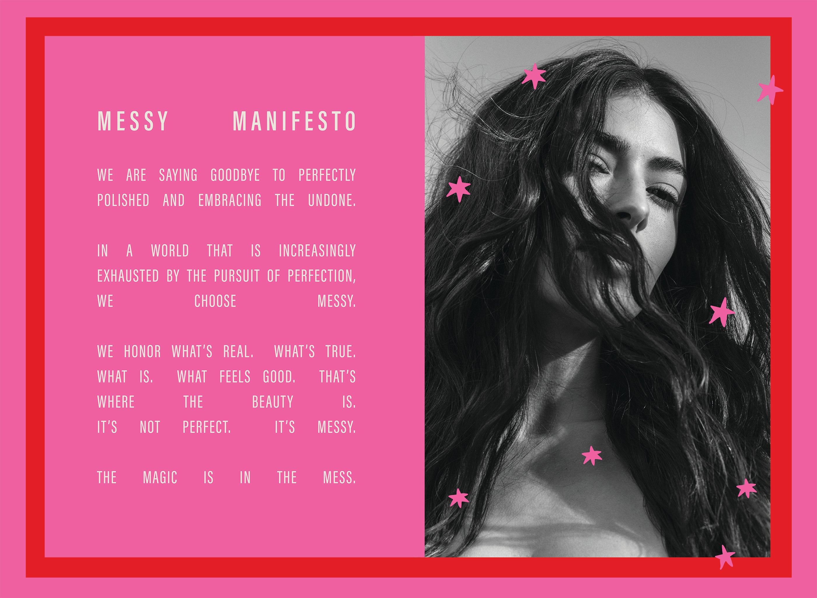 Messy Manifesto; We are saying goodbye to perfectly polished and embracing the undone. In a world that is increasingly exhausted by the pursuit of perfection, we choose Messy. We honor what's real. What's true. What is. What feels good. That's where the beauty is. It's not perfect. It's Messy. The magic is in the mess. 
