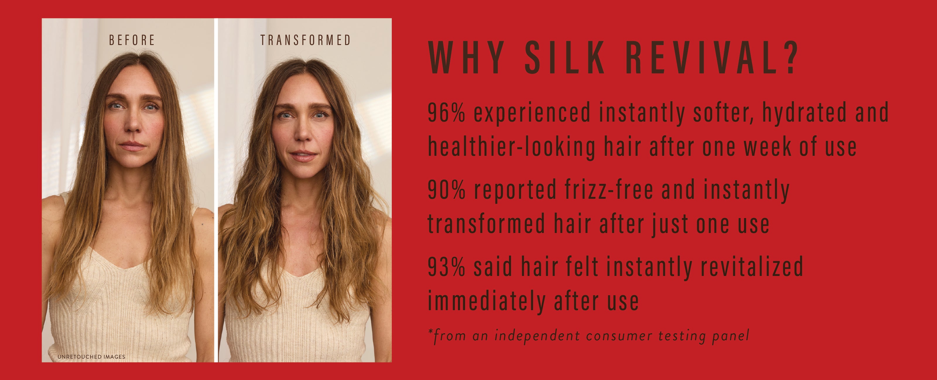 Why Silk Revival?
96% experienced instantly softer, hydrated and healthier looking hair
90% reported frizz-free and instantly transformed hair
93% said hair felt instantly revitalized
*from an independent consumer testing panel