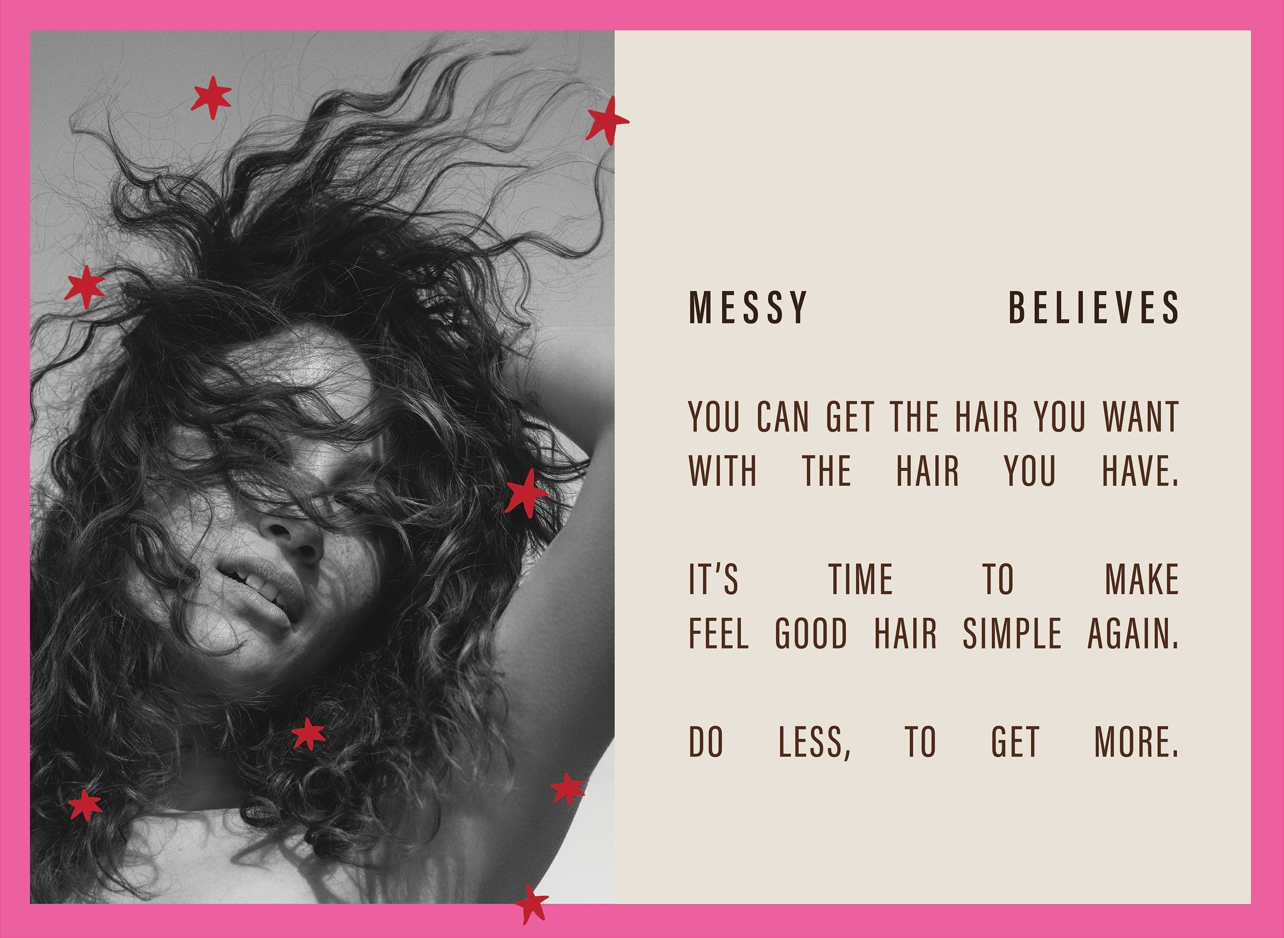 Messy Believes you can get the hair you want with the hair you have. It's time to make feel good hair simple again. Do less, to get more. 