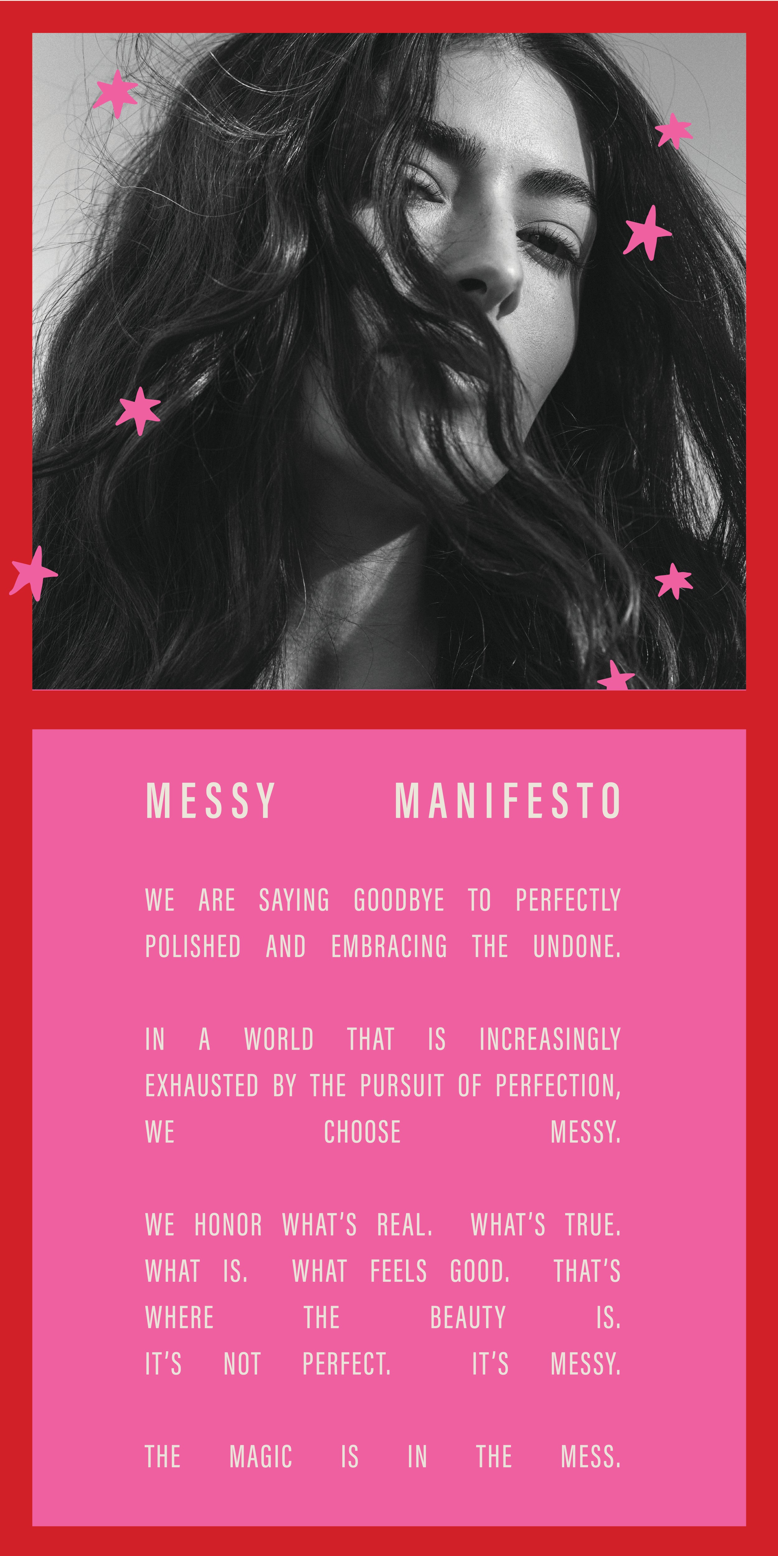 Messy Manifesto; We are saying goodbye to perfectly polished and embracing the undone. In a world that is increasingly exhausted by the pursuit of perfection, we choose Messy. We honor what's real. What's true. What is. What feels good. That's where the beauty is. It's not perfect. It's Messy. The magic is in the mess. 