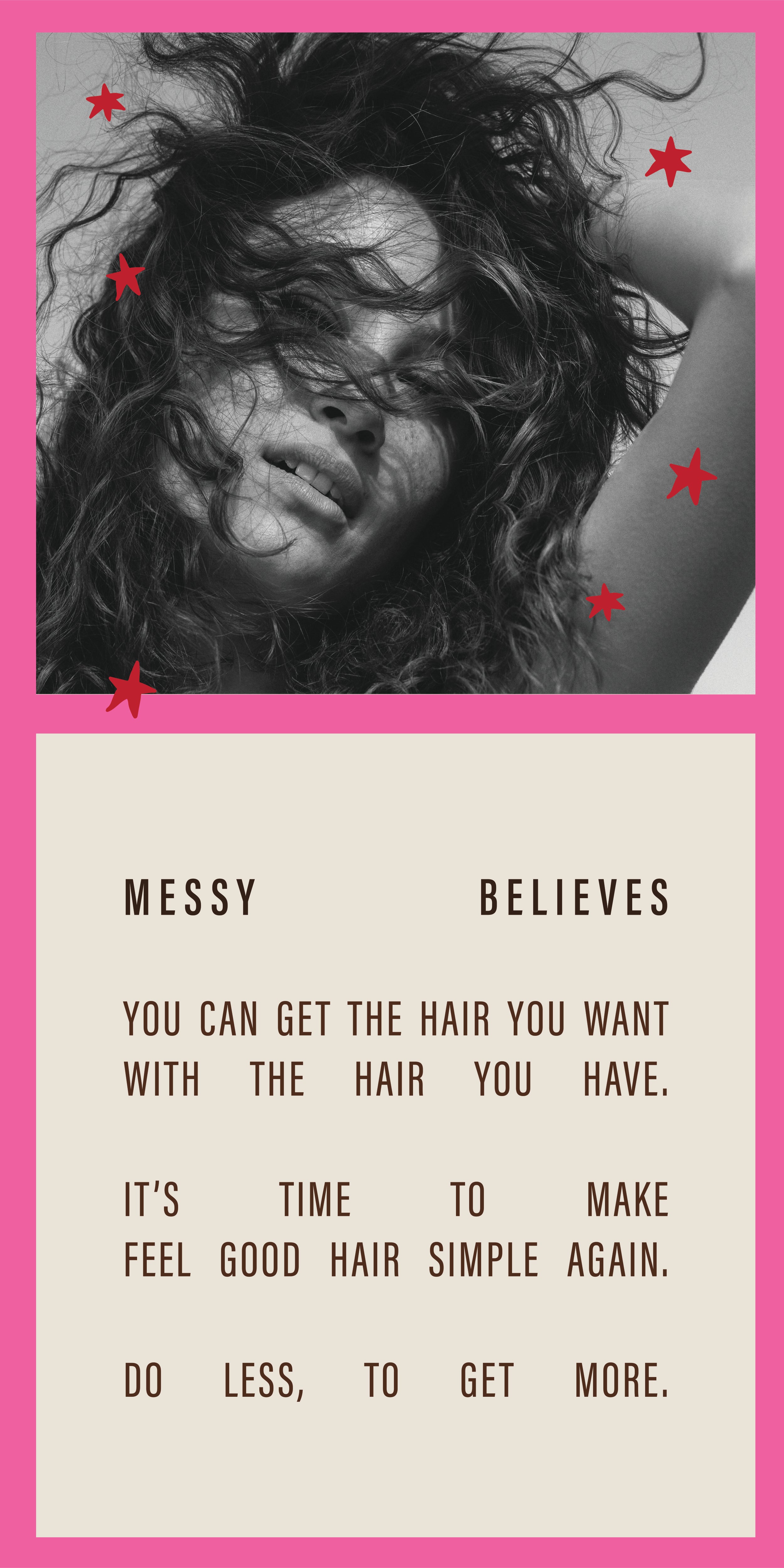 Messy Believes you can get the hair you want with the hair you have. It's time to make feel good hair simple again. Do less, to get more. 