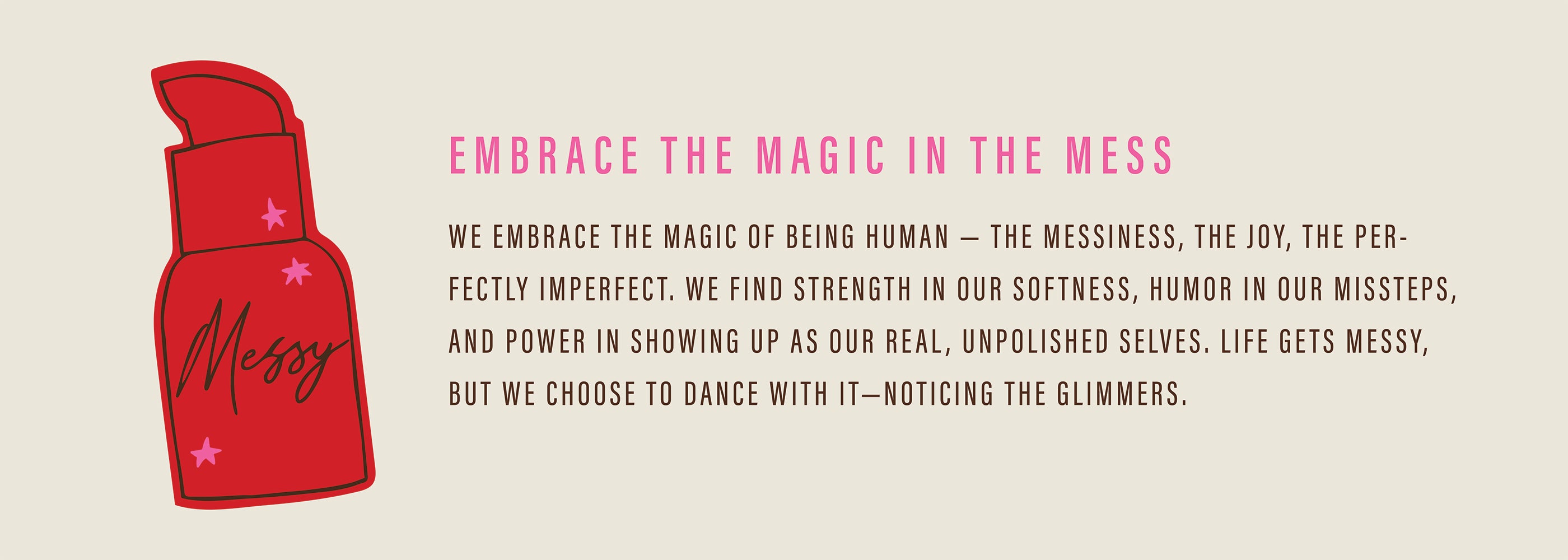 Embracing the Magic in the Mess; We embrace the magic of being human–the messiness, the joy, the perfectly imperfect. We find strength in our softness, humor in our missteps, and power showing up as our real, unpolished selves. Life gets Messy, but we choose to dance with it–noticing the glimmers. 