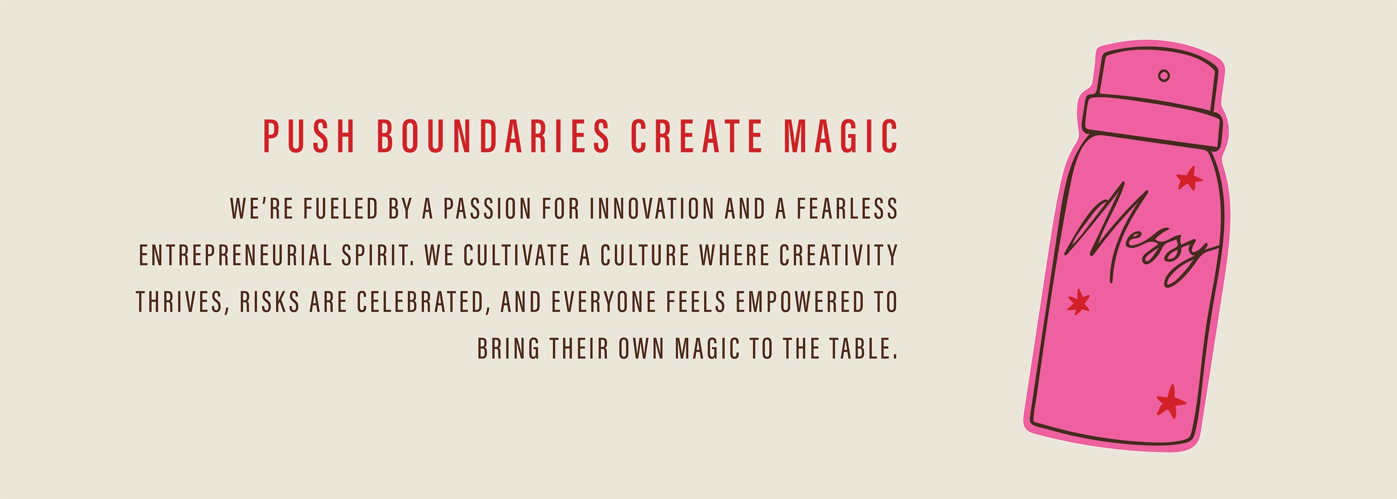 Push Boundaries Create Magic; We're fueled by a passion for innovation and a fearless entrepreneurial spirit. We cultivate a culture where creativity thrives, risks are celebrated, and everyone feels empowered to bring their own magic to the table. 