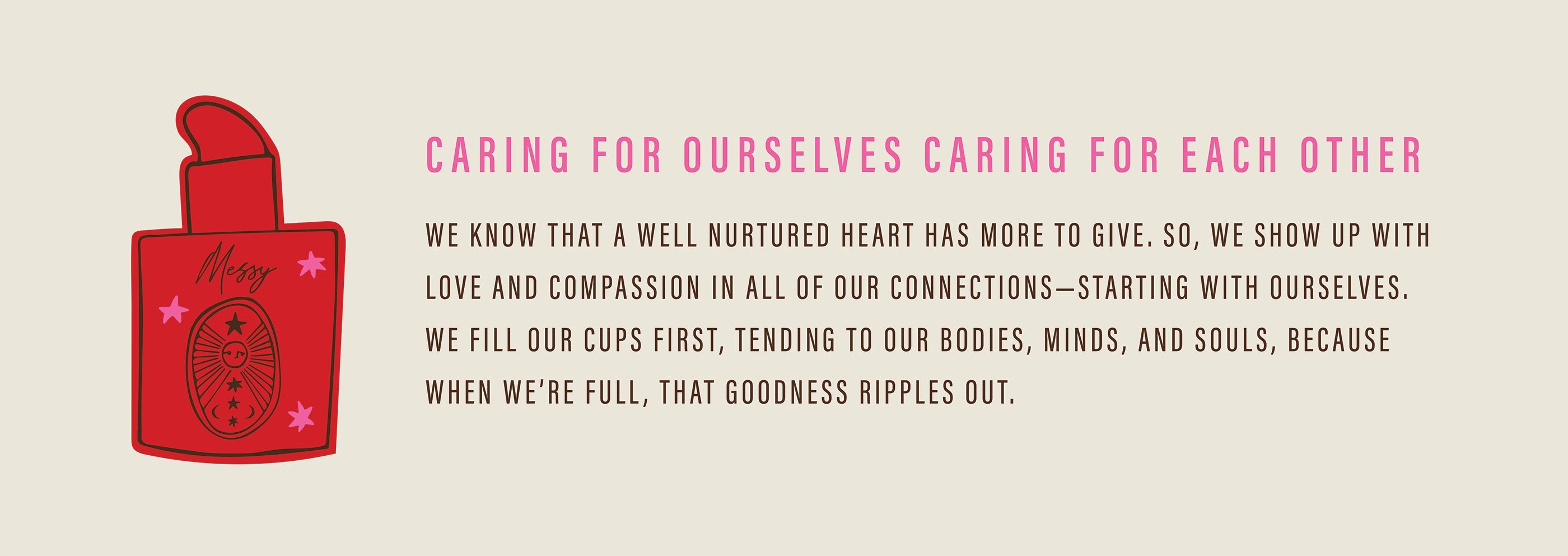 Caring For Ourselves Caring for Each Other; We know that a well nurtured heart has more to give. So, we show up with love and compassion in all of our connections–starting with ourselves. We fill our cups first, tending to our bodies, minds, and souls, because wen we're full, that goodness ripples out.