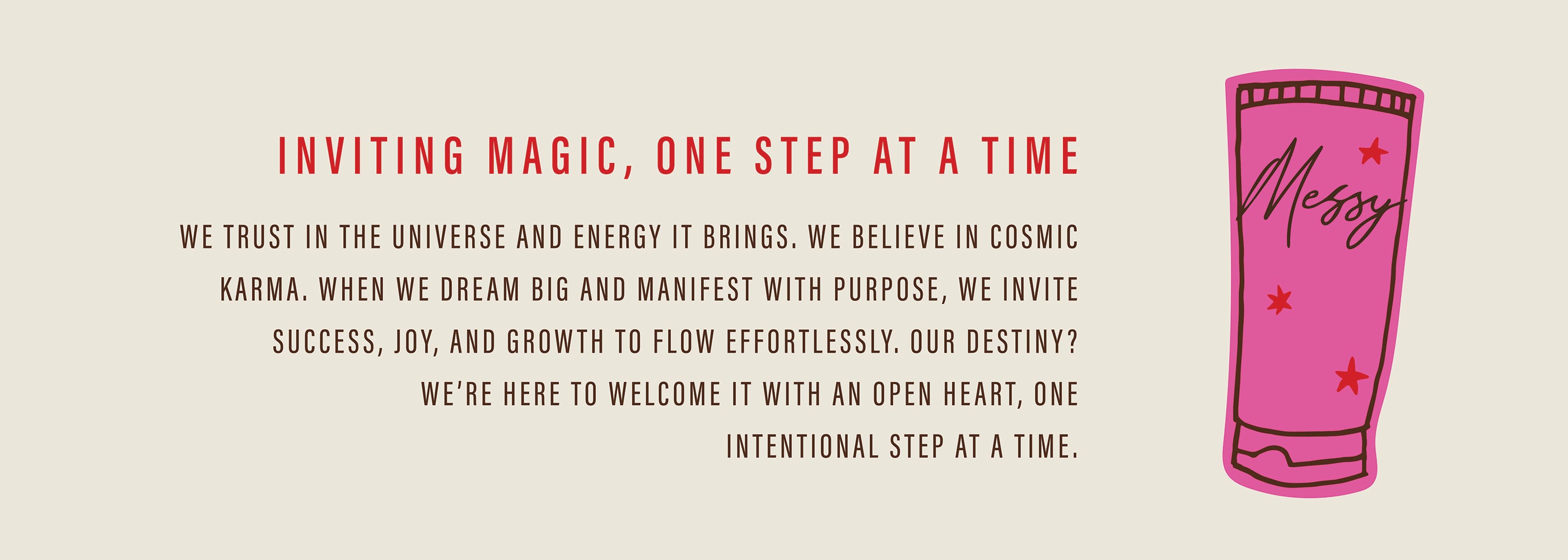 Inviting Magic, One Step at a Time; We trust in the universe and energy it brings. We believe in cosmic karma. When we dream big and manifest with purpose, we invite success, joy, and growth to flow effortlessly. Our destiny? We're here to welcome it with an open heart, one intentional step at a time. 