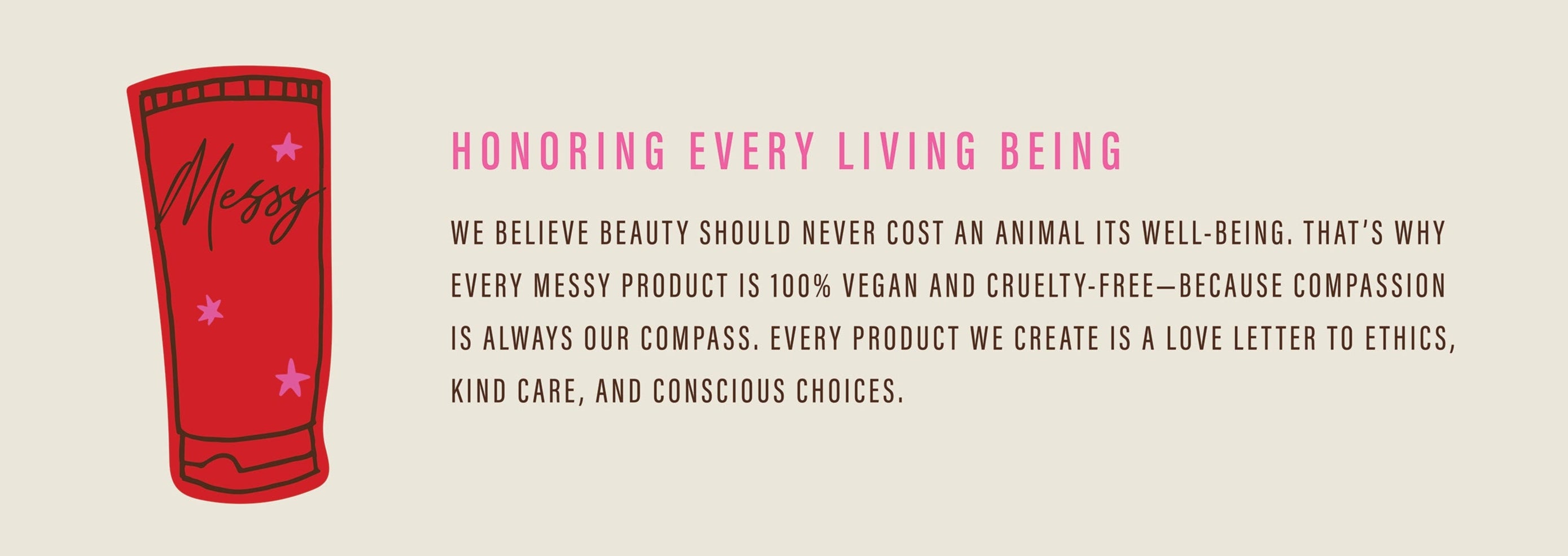 Honoring Every Living Being; We believe beauty should never cost an animal its well-being. That's why every Messy product is 100% vegan and cruelty free–because compassion is always our compass. Every product we create is a love letter to ethics, kind care, and conscious choices.