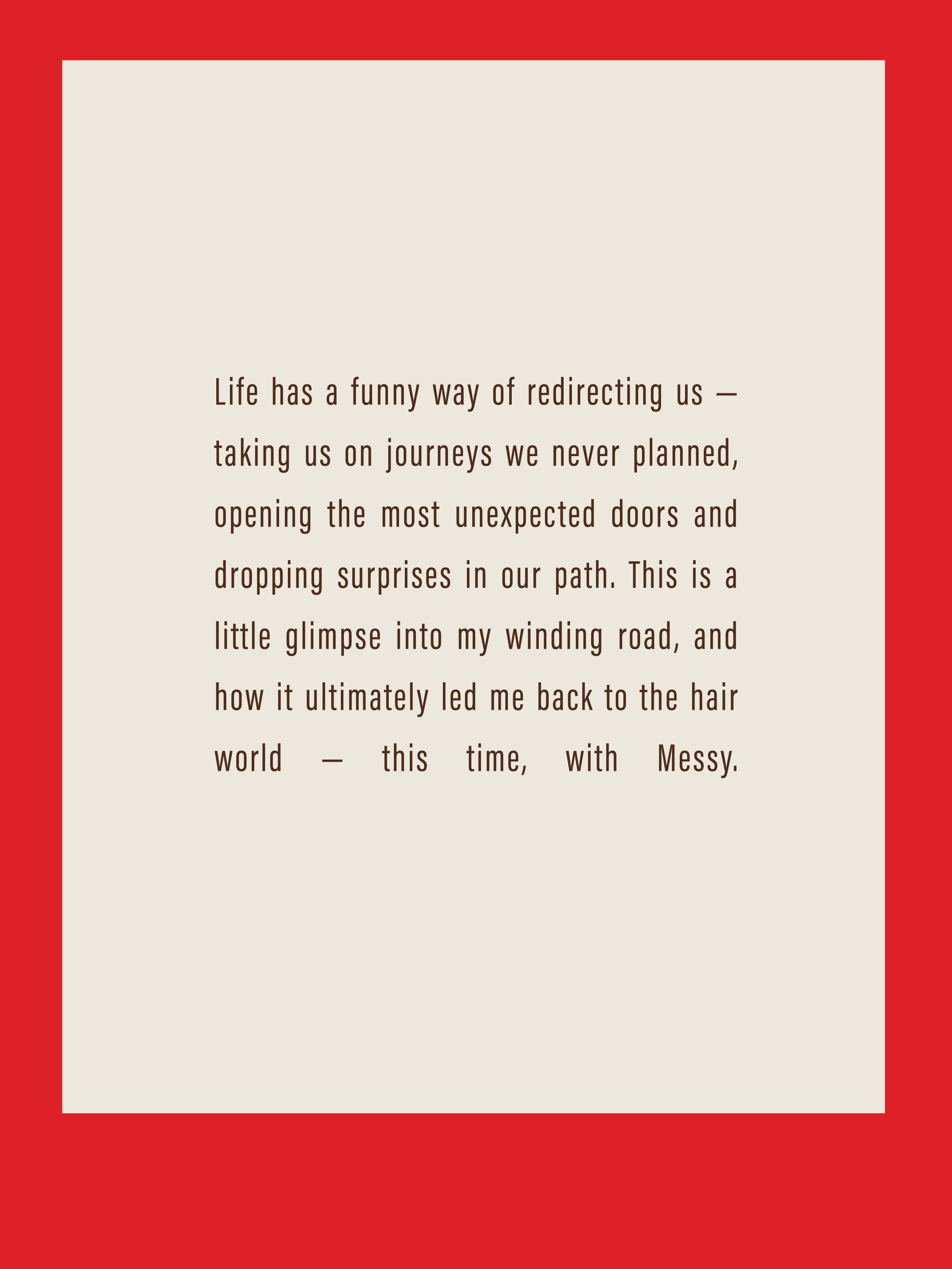 Life has a funny way of redirecting us — taking us on journeys we never planned, opening the most unexpected doors and dropping surprises in our path. This is a little glimpse into my winding road, and how it ultimately led me back to the hair world — this time, with Messy.