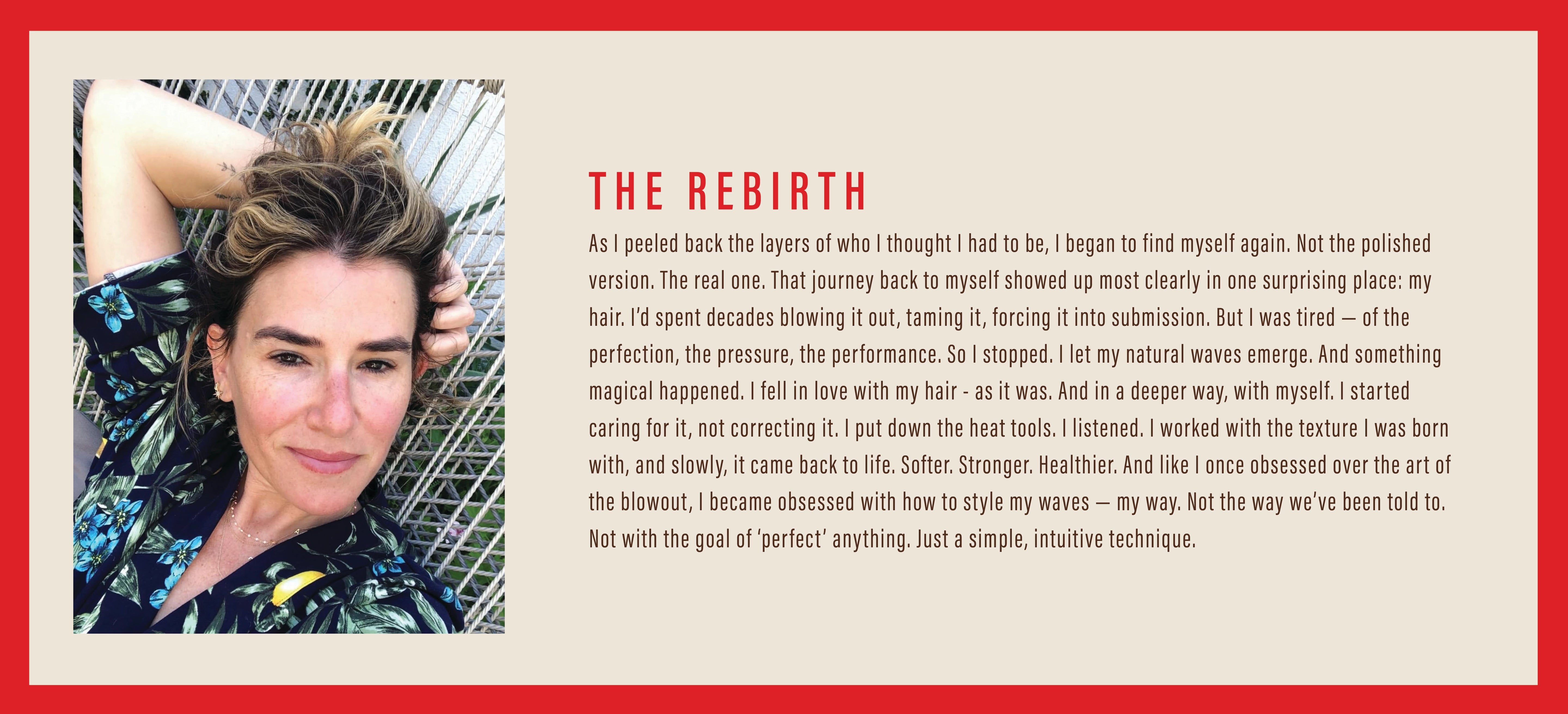 THE REBIRTH: As I peeled back the layers of who I thought I had to be, I began to find myself again. Not the polished version. The real one. That journey back to myself showed up most clearly in one surprising place: my hair. I’d spent decades blowing it out, taming it, forcing it into submission. But I was tired — of the perfection, the pressure, the performance. So I stopped. I let my natural waves emerge. And something magical happened. I fell in love with my hair - as it was. 