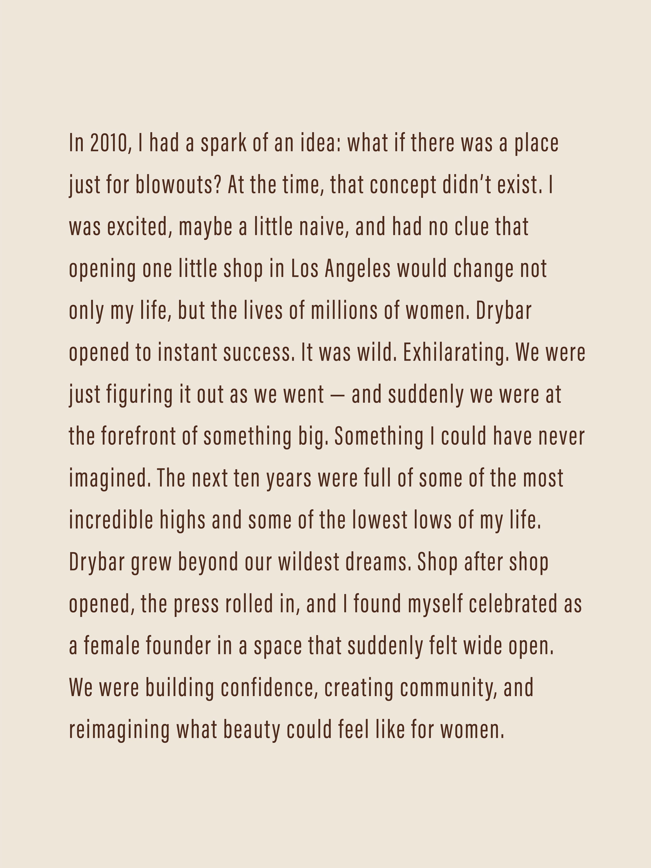 In 2010, I had a spark of an idea: what if there was a place just for blowouts? At the time, that concept didn’t exist. I was excited, maybe a little naive, and had no clue that opening one little shop in Los Angeles would change not only my life, but the lives of millions of women. Drybar opened to instant success. It was wild. Exhilarating. We were just figuring it out as we went — and suddenly we were at the forefront of something big. Something I could have never imagined. 