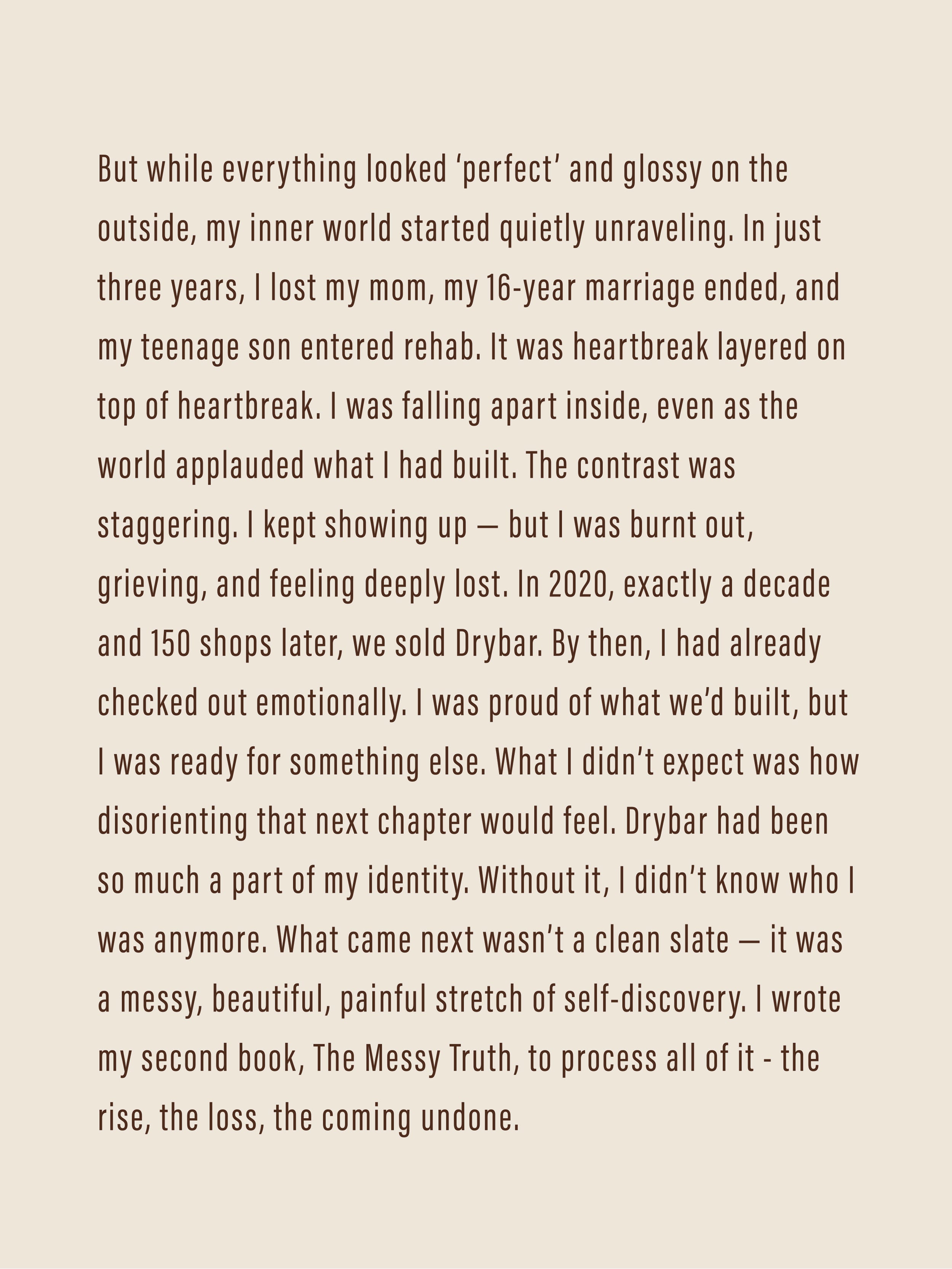 But while everything looked ‘perfect’ and glossy on the outside, my inner world started quietly unraveling. In just three years, I lost my mom, my 16-year marriage ended, and my teenage son entered rehab. It was heartbreak layered on top of heartbreak. I was falling apart inside, even as the world applauded what I had built. The contrast was staggering. I kept showing up — but I was burnt out, grieving, and feeling deeply lost. In 2020, exactly a decade and 150 shops later, we sold Drybar. 