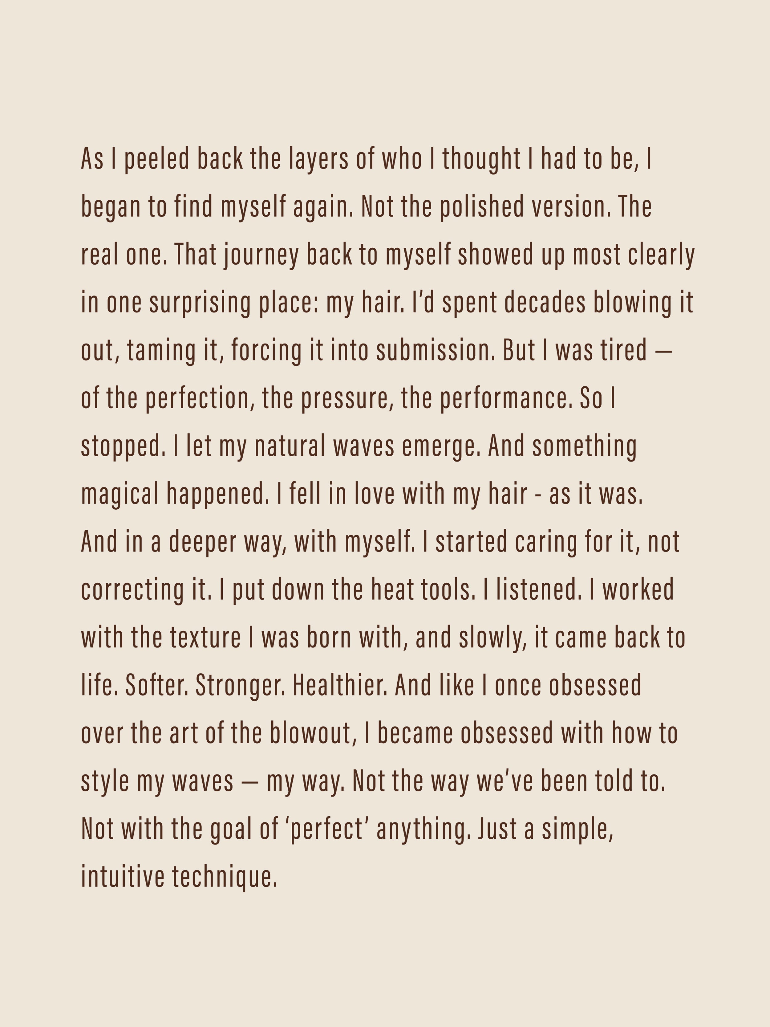 As I peeled back the layers of who I thought I had to be, I began to find myself again. Not the polished version. The real one. That journey back to myself showed up most clearly in one surprising place: my hair. I’d spent decades blowing it out, taming it, forcing it into submission. But I was tired — of the perfection, the pressure, the performance. So I stopped. I let my natural waves emerge. And something magical happened. I fell in love with my hair - as it was. And in a deeper way, with myself. 