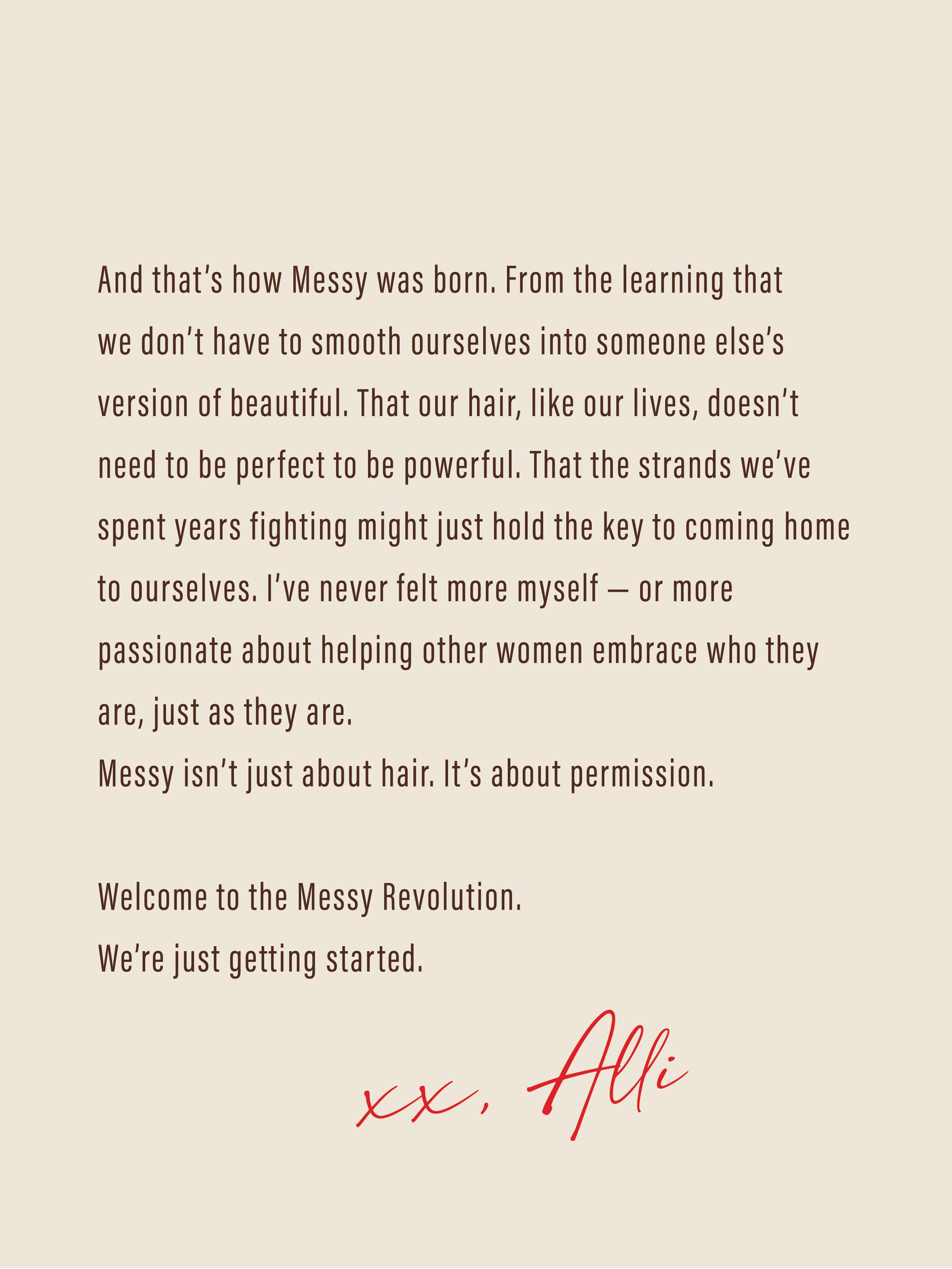 And that’s how Messy was born. From the learning that we don’t have to smooth ourselves into someone else’s version of beautiful. That our hair, like our lives, doesn’t need to be perfect to be powerful. That the strands we’ve spent years fighting might just hold the key to coming home to ourselves. I’ve never felt more myself — or more passionate about helping other women embrace who they are, just as they are. Messy isn’t just about hair. It’s about permission. 

Welcome to the Messy Revolution. 