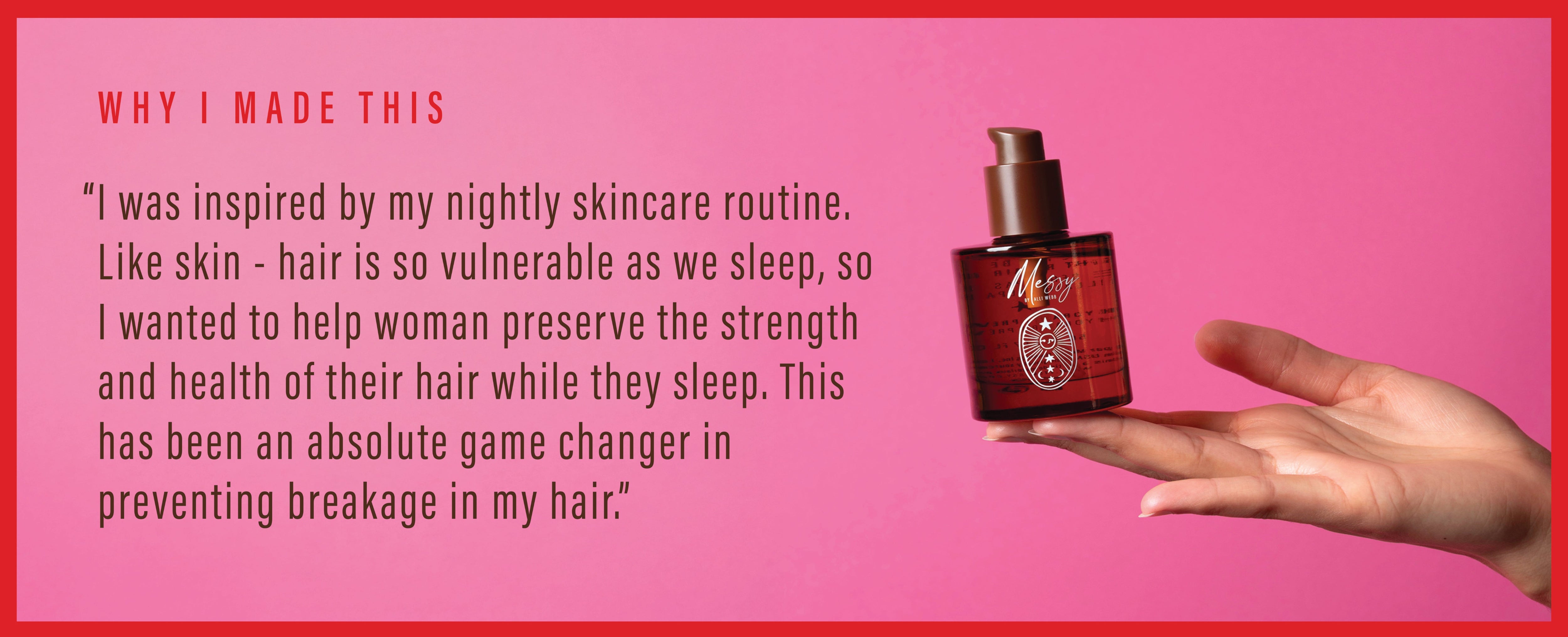 Why I Made This: "I was inspired by my nightly skincare routine. Like skin - hair is so vulnerable as we sleep, so I wanted to help women preserve the strength and health of their hair while they sleep. this has been an absolute game changer in preventing breakage in my hair"