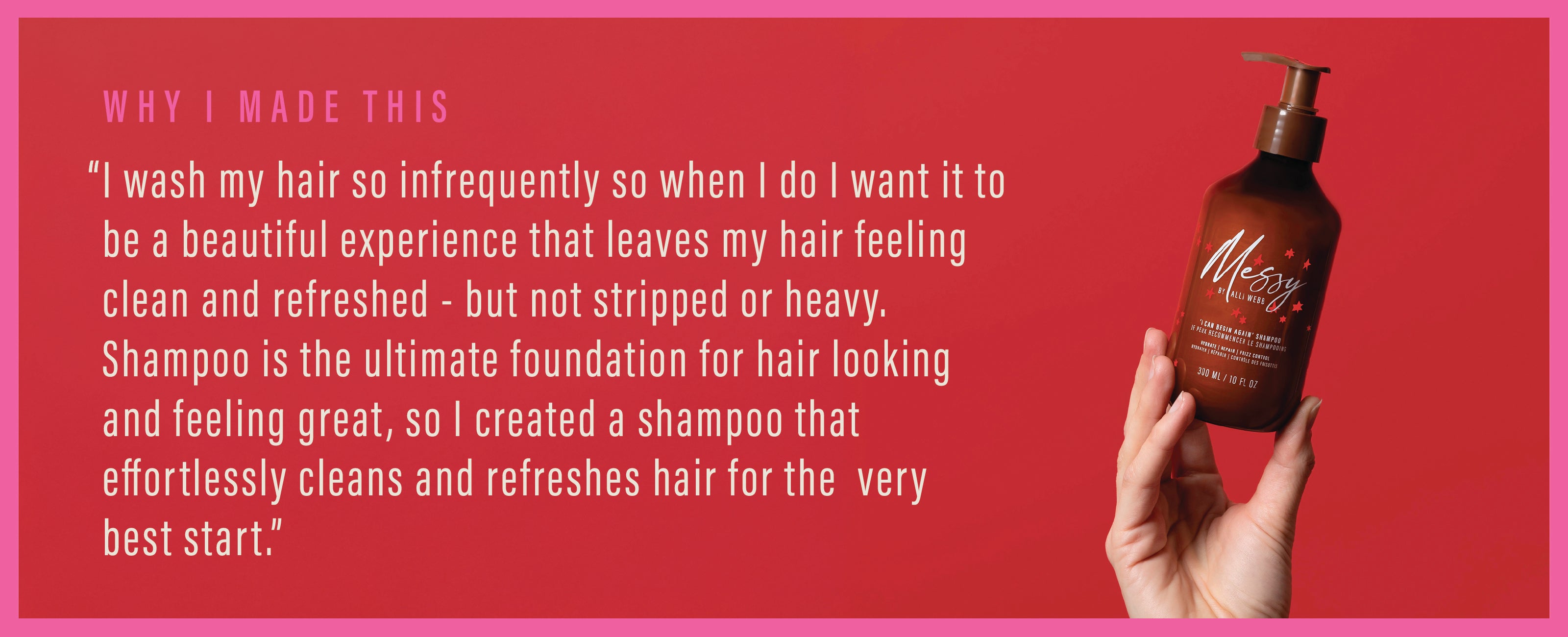 Why I Made This: "I wash my hair so infrequently so when I do I want it to be a beautiful experience that leaves my hair feeling clean and refreshed - but not stripped or heavy. Shampoo is the ultimate foundation for hair looking and feeling great, so I created a shampoo that effortlessly cleans and refreshes hair for the very best start"